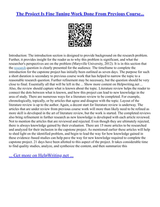 The Project Is Fine Tuning Work Done From Previous Course...
Introduction: The introduction section is designed to provide background on the research problem.
Further, it provides insight for the reader as to why this problem is significant, and what the
researcher's perspectives are on the problem (Maryville University, 2012). It is in this section that
the research question is clearly presented for the audience. The timeframe to complete the
introduction for the capstone project has initially been outlined as seven days. The purpose for such
a short duration is secondary to previous course work that has helped to narrow the topic to a
reasonable research question. Further refinement may be necessary, but the question should be very
close to final. Essentially all that will be left in the ... Show more content on Helpwriting.net ...
Also, the review should capture what is known about the topic. Literature review helps the reader to
connect the dots between what is known, and how this project can lead to new knowledge in the
area of study. There are numerous ways for a literature review to be completed. For example,
chronologically, topically, or by articles that agree and disagree with the topic. Layout of the
literature review is up to the author. Again, a decent start for literature review is underway. The
articles that are under review from previous course work will more than likely need to be refined as
more skill is developed in the art of literature review, but the work is started. The completed reviews
also bring refinement in further research as new knowledge is developed with each article reviewed.
Not to mention the articles that are reviewed and rejected. Even though they are ultimately rejected,
there is always knowledge gained by their evaluation. There are 15 more articles to be researched
and analyzed for their inclusion in the capstone project. As mentioned earlier these articles will help
to shed light on the identified problem, and begin to lead the way for how knowledge gained in
these evidence–based studies can help pave the way for new knowledge required to complete the
capstone project. 21 days have been allotted to this aspect of the project. It takes considerable time
to find quality studies, analyze, and synthesize the content, and then summarize this
... Get more on HelpWriting.net ...
 
