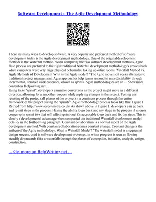 Software Development : The Agile Development Methodology
There are many ways to develop software. A very popular and preferred method of software
development today is the Agile development methodology. One of the original development
methods is the Waterfall method. When comparing the two software development methods, Agile
fluid process are preferred to the rigid traditional Waterfall development methodology's created back
when computers were very large physical behemoths, taking up entire rooms. Waterfall Method vs.
Agile Methods of Development What is the Agile model? "The Agile movement seeks alternates to
traditional project management. Agile approaches help teams respond to unpredictability through
incremental, iterative work cadences, known as sprints. Agile methodologies are an ... Show more
content on Helpwriting.net ...
Using these "sprint", developers can make corrections as the project might move in a different
direction, allowing for a smoother process while applying changes in the project. Testing and
retesting of the project (all phases of the project) is a continues process through the entire
framework of the project during the "sprints". Agile methodology process looks like this: Figure 1.
Retried from http://www.screenmedia.co.uk/ As shown above in Figure 1, developers can go back
and revisit steps in the process. Having the ability to go back and any stage in the process if an error
comes up in sprint two that will affect sprint one' it's acceptable to go back and fix the steps. This is
clearly a developmental advantage when comparted the traditional Waterfall development model
detailed in the forthcoming paragraph. Constant collaboration is a normal aspect of the Agile
development method. With constant collaboration comes constant change. Constant change is the
anthem of the Agile methodology. What is Waterfall Model? "The waterfall model is a sequential
design process, used in software development processes, in which progress is seen as flowing
steadily downwards (like a waterfall) through the phases of conception, initiation, analysis, design,
construction,
... Get more on HelpWriting.net ...
 
