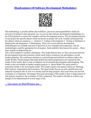 Disadvantages Of Software Development Methodology
The methodology is actually defines the workflows, processes and responsibilities which are
necessary for project's aims and goals. So, we can say that software development methodology is a
set of best practice to control the complete software development process. The development process
of any project has specific phases which are known as project life cycle. Usually each project has
five phases which are named as: 1– Analysis 2– Coding or Development 3– Testing or Validation 4–
Deployment and Integration, 5–Maintenance. There are several software development
methodologies are available and each of them has its own strengths and weaknesses. Not all
methodologies could be appropriate for all projects. Each method is best known for certain ... Show
more content on Helpwriting.net ...
This will be helpful in customer satisfaction. This model delivers face–to–face conversion between
the development team and customers which surely help to minimize risk and enhance overall
product planning. The continuous attention to a good design and technical excellence makes this
model flexible. Disadvantages Only high skilled and expert programmers are required for this
model. In this model, there is lack of emphasis on all essential documentation and designing. This
model is also not suitable to handle complex projects. 6– Spiral Model The spiral model is
somewhat similar to the incremental model. This model requires four phases which are: Planning,
Risk Analysis, Engineering and Evaluation. The spiral model focuses on early identification and
reduction of project risks as well. It is mostly used for large projects. Also used when cost and risk
evaluation is so important. Advantages One great advantage of this model is there is high amount of
risk analysis required so the avoidance of risk is enhanced. This model is flexible as it allows any
changes to be implemented at several stages of the
... Get more on HelpWriting.net ...
 