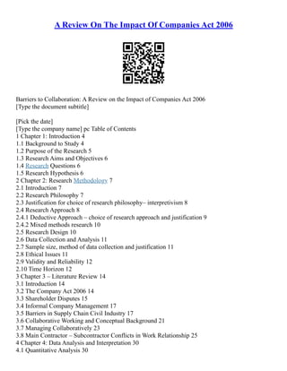 A Review On The Impact Of Companies Act 2006
Barriers to Collaboration: A Review on the Impact of Companies Act 2006
[Type the document subtitle]
[Pick the date]
[Type the company name] pc Table of Contents
1 Chapter 1: Introduction 4
1.1 Background to Study 4
1.2 Purpose of the Research 5
1.3 Research Aims and Objectives 6
1.4 Research Questions 6
1.5 Research Hypothesis 6
2 Chapter 2: Research Methodology 7
2.1 Introduction 7
2.2 Research Philosophy 7
2.3 Justification for choice of research philosophy– interpretivism 8
2.4 Research Approach 8
2.4.1 Deductive Approach – choice of research approach and justification 9
2.4.2 Mixed methods research 10
2.5 Research Design 10
2.6 Data Collection and Analysis 11
2.7 Sample size, method of data collection and justification 11
2.8 Ethical Issues 11
2.9 Validity and Reliability 12
2.10 Time Horizon 12
3 Chapter 3 – Literature Review 14
3.1 Introduction 14
3.2 The Company Act 2006 14
3.3 Shareholder Disputes 15
3.4 Informal Company Management 17
3.5 Barriers in Supply Chain Civil Industry 17
3.6 Collaborative Working and Conceptual Background 21
3.7 Managing Collaboratively 23
3.8 Main Contractor – Subcontractor Conflicts in Work Relationship 25
4 Chapter 4: Data Analysis and Interpretation 30
4.1 Quantitative Analysis 30
 