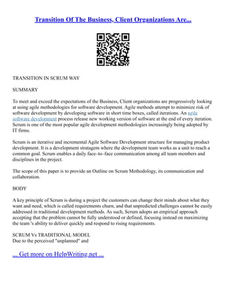 Transition Of The Business, Client Organizations Are...
TRANSITION IN SCRUM WAY
SUMMARY
To meet and exceed the expectations of the Business, Client organizations are progressively looking
at using agile methodologies for software development. Agile methods attempt to minimize risk of
software development by developing software in short time boxes, called iterations. An agile
software development process release new working version of software at the end of every iteration.
Scrum is one of the most popular agile development methodologies increasingly being adopted by
IT firms.
Scrum is an iterative and incremental Agile Software Development structure for managing product
development. It is a development stratagem where the development team works as a unit to reach a
common goal. Scrum enables a daily face–to–face communication among all team members and
disciplines in the project.
The scope of this paper is to provide an Outline on Scrum Methodology, its communication and
collaboration.
BODY
A key principle of Scrum is during a project the customers can change their minds about what they
want and need, which is called requirements churn, and that unpredicted challenges cannot be easily
addressed in traditional development methods. As such, Scrum adopts an empirical approach
accepting that the problem cannot be fully understood or defined, focusing instead on maximizing
the team 's ability to deliver quickly and respond to rising requirements.
SCRUM Vs TRADITIONAL MODEL
Due to the perceived "unplanned" and
... Get more on HelpWriting.net ...
 