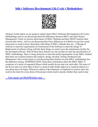 Sdlc ( Software Development Life Cycle ) Methodology
Abstract: In this report we are going to explore about SDLC (Software Development Life Cycle)
Methodology and we are discussing about the differences between SDLC and Agile Project
Management. Firstly we discuss about basics of SDLC Methods and their SWOT Analysis their
mission and visions , And we are discussing their basic differences in it Before we get into actual
discussion we need to know about three main thing of SDLC methods they are : 1) Design of
software to meet the requirements 2) Construction of the Software to meet the design 3)
Deployment of software Along with this three things we need to give the maintenance facility for
the developed software. With all these basic features we can say that we meet the specifications of
SDLC methodology. There is many protocols to meet the actual requirements of any SDLC method.
Here there are common features like analysis, design, develop, Testing, Production and
Maintenance. Here in this report we not discussing these features in each SDLC methodology but
the difference among. INTRODUCTION: Some basic information about the SDLC SDLC is
comprises of a series of sequential Phases which usually do not step over each other. The sense of
the do not step over each other is there is a need of stake holder approval is required whenever a
new phase has to be begin. Whenever a phase of development is completed we need to show the
work to the client for every demo of the project clients need to decide whether they need to take
... Get more on HelpWriting.net ...
 