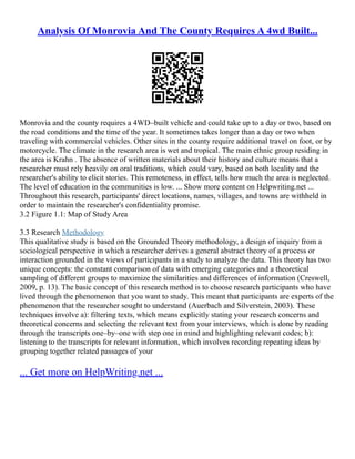 Analysis Of Monrovia And The County Requires A 4wd Built...
Monrovia and the county requires a 4WD–built vehicle and could take up to a day or two, based on
the road conditions and the time of the year. It sometimes takes longer than a day or two when
traveling with commercial vehicles. Other sites in the county require additional travel on foot, or by
motorcycle. The climate in the research area is wet and tropical. The main ethnic group residing in
the area is Krahn . The absence of written materials about their history and culture means that a
researcher must rely heavily on oral traditions, which could vary, based on both locality and the
researcher's ability to elicit stories. This remoteness, in effect, tells how much the area is neglected.
The level of education in the communities is low. ... Show more content on Helpwriting.net ...
Throughout this research, participants' direct locations, names, villages, and towns are withheld in
order to maintain the researcher's confidentiality promise.
3.2 Figure 1.1: Map of Study Area
3.3 Research Methodology
This qualitative study is based on the Grounded Theory methodology, a design of inquiry from a
sociological perspective in which a researcher derives a general abstract theory of a process or
interaction grounded in the views of participants in a study to analyze the data. This theory has two
unique concepts: the constant comparison of data with emerging categories and a theoretical
sampling of different groups to maximize the similarities and differences of information (Creswell,
2009, p. 13). The basic concept of this research method is to choose research participants who have
lived through the phenomenon that you want to study. This meant that participants are experts of the
phenomenon that the researcher sought to understand (Auerbach and Silverstein, 2003). These
techniques involve a): filtering texts, which means explicitly stating your research concerns and
theoretical concerns and selecting the relevant text from your interviews, which is done by reading
through the transcripts one–by–one with step one in mind and highlighting relevant codes; b):
listening to the transcripts for relevant information, which involves recording repeating ideas by
grouping together related passages of your
... Get more on HelpWriting.net ...
 