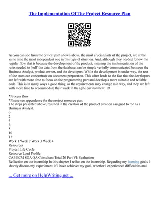 The Implementation Of The Project Resource Plan
As you can see from the critical path shown above, the most crucial parts of the project, are at the
same time the most independent one in this type of situation. And, although they needed follow the
regular flow that is because the development of the product, meaning the implementation of the
rules needed to 'pull' the data from the database, can be simply verbally communicated between the
Business Analyst, product owner, and the developers. While the development is under way, the rest
of the team can concentrate on document preparation. This often leads to the fact that the developers
are left with more time to focus on the programming part and develop a more suitable and reliable
code. This is in many ways a good thing, as the requirements may change mid way, and they are left
with more time to accommodate their work to the agile environment. 19
*Process flow
*Please see appendence for the project resource plan.
The steps presented above, resulted in the creation of the product creation assigned to me as a
Business Analyst.
0
2
4
6
8
10
12
Week 1 Week 2 Week 3 Week 4
Resources
Project Life Cycle
Resource Load Profile
CAP ECM SOA QA Consultant Total 20 Part VI: Evaluation
Reflection on the internship In this chapter I reflect on the internship. Regarding my learning goals I
shortly discuss my experiences; if I have achieved my goal, whether I experienced difficulties and
... Get more on HelpWriting.net ...
 