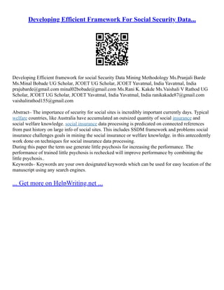 Developing Efficient Framework For Social Security Data...
Developing Efficient framework for social Security Data Mining Methodology Ms.Pranjali Barde
Ms.Minal Bobade UG Scholar, JCOET UG Scholar, JCOET Yavatmal, India Yavatmal, India
prajubarde@gmail.com minal02bobade@gmail.com Ms.Rani K. Kakde Ms.Vaishali V Rathod UG
Scholar, JCOET UG Scholar, JCOET Yavatmal, India Yavatmal, India ranikakade87@gmail.com
vaishalirathod155@gmail.com
Abstract– The importance of security for social sites is incredibly important currently days. Typical
welfare countries, like Australia have accumulated an outsized quantity of social insurance and
social welfare knowledge. social insurance data processing is predicated on connected references
from past history on large info of social sites. This includes SSDM framework and problems social
insurance challenges goals in mining the social insurance or welfare knowledge. in this antecedently
work done on techniques for social insurance data processing.
During this paper the term use generate little psychosis for increasing the performance. The
performance of trained little psychosis is rechecked will improve performance by combining the
little psychosis..
Keywords– Keywords are your own designated keywords which can be used for easy location of the
manuscript using any search engines.
... Get more on HelpWriting.net ...
 