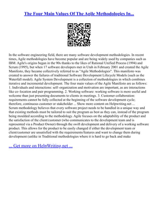 The Four Main Values Of The Agile Methodologies In...
In the software engineering field, there are many software development methodologies. In recent
times, Agile methodologies have become popular and are being widely used by companies such as
IBM. Agile's origins began in the 90s thanks to the likes of Rational Unified Process (1994) and
Scrum (1995), but when 17 software developers met in Utah in February 2001 and created the Agile
Manifesto, they became collectively referred to as "Agile Methodologies". This manifesto was
created to answer the failures of traditional Software Development Lifecycle Models (such as the
Waterfall model). Agile System Development is a collection of methodologies in which combines
iterative and incremental development. The four main values of the Agile Manifesto are as follows:
1. Individuals and interactions: self–organization and motivation are important, as are interactions
like co–location and pair programming. 2. Working software: working software is more useful and
welcome than just presenting documents to clients in meetings. 3. Customer collaboration:
requirements cannot be fully collected at the beginning of the software development cycle;
therefore, continuous customer or stakeholder ... Show more content on Helpwriting.net ...
Scrum methodology believes that every software project needs to be handled in a unique way and
that existing methods must be tailored to suit the program as best as they can, instead of the program
being moulded according to the methodology. Agile focuses on the adaptability of the product and
the satisfaction of the client/customer (who communicates to the development team and is
represented via a Product Owner) through the swift development and delivery of a working software
product. This allows for the product to be easily changed if either the development team or
client/customer are unsatisfied with the requirements/features and want to change them during
development (unlike in Traditional methodologies where it is hard to go back and make
... Get more on HelpWriting.net ...
 