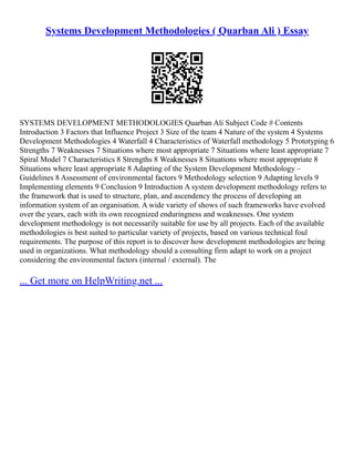 Systems Development Methodologies ( Quarban Ali ) Essay
SYSTEMS DEVELOPMENT METHODOLOGIES Quarban Ali Subject Code # Contents
Introduction 3 Factors that Influence Project 3 Size of the team 4 Nature of the system 4 Systems
Development Methodologies 4 Waterfall 4 Characteristics of Waterfall methodology 5 Prototyping 6
Strengths 7 Weaknesses 7 Situations where most appropriate 7 Situations where least appropriate 7
Spiral Model 7 Characteristics 8 Strengths 8 Weaknesses 8 Situations where most appropriate 8
Situations where least appropriate 8 Adapting of the System Development Methodology –
Guidelines 8 Assessment of environmental factors 9 Methodology selection 9 Adapting levels 9
Implementing elements 9 Conclusion 9 Introduction A system development methodology refers to
the framework that is used to structure, plan, and ascendency the process of developing an
information system of an organisation. A wide variety of shows of such frameworks have evolved
over the years, each with its own recognized enduringness and weaknesses. One system
development methodology is not necessarily suitable for use by all projects. Each of the available
methodologies is best suited to particular variety of projects, based on various technical foul
requirements. The purpose of this report is to discover how development methodologies are being
used in organizations. What methodology should a consulting firm adapt to work on a project
considering the environmental factors (internal / external). The
... Get more on HelpWriting.net ...
 