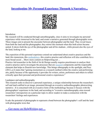 Investigating My Personal Experience Through A Narrative...
Introdution
My research will be conducted through autoethnography, since it aims to investigate my personal
experience while immersed in the land, and create a narrative generated through photographic texts.
These images aim to present the encounter between photographer and the land. They reveal traces
from both the land and the photographer, they mirror this moment when this both actors became
united. It shows both the eye of the photographer and all his studium , while present also the eyes of
the land, looking at me.
The exposition of this personal experience extend our understand about creative practices and the
land, this immersion, this methodology, this creative practice and reflection will also contribute for a
more broad social ... Show more content on Helpwriting.net ...
Practice–led researcher in the field of Art & Design usually requires practitioners to analyse their
creative practice and to investigate the processes that are research components and the responsable
elements that helps to flourish new knowledge. This brings ethnography to the spotlight, and Pace
(2012, p.2) states that "gaining momentum as a research method within the creative and performing
arts, partly because of the opportunity it provides for writers, artists, performers and others to reflect
critically upon their personal and professional creative experiences."
Landspace and authoethnography
This research seeks to discover a personal experience, a unique relationship between the researcher's
self and land codified in an image, presented through an evocative authoethnographic photowriting
narrative . It is concerned with an evocative form of the methodology because it focuses with the
photographers' experience in the land, and according to "evocative autoethnography aims toward
researchers' introspection on a particular topic to allow readers to make a connection with the
researchers' feelings and experiences.
It asks the potential of photographs to represent a bond between the photographer' s self and the land
with photographic texts that
... Get more on HelpWriting.net ...
 