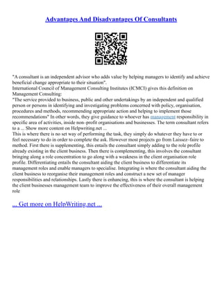 Advantages And Disadvantages Of Consultants
"A consultant is an independent advisor who adds value by helping managers to identify and achieve
beneficial change appropriate to their situation".
International Council of Management Consulting Institutes (ICMCI) gives this definition on
Management Consulting:
"The service provided to business, public and other undertakings by an independent and qualified
person or persons in identifying and investigating problems concerned with policy, organisation,
procedures and methods, recommending appropriate action and helping to implement those
recommendations" In other words, they give guidance to whoever has management responsibility in
specific area of activities, inside non–profit organisations and businesses. The term consultant refers
to a ... Show more content on Helpwriting.net ...
This is where there is no set way of performing the task, they simply do whatever they have to or
feel necessary to do in order to complete the ask. However most projects go from Laissez–faire to
method. First there is supplementing, this entails the consultant simply adding to the role profile
already existing in the client business. Then there is complementing, this involves the consultant
bringing along a role concentration to go along with a weakness in the client organisation role
profile. Differentiating entails the consultant aiding the client business to differentiate its
management roles and enable managers to specialise. Integrating is where the consultant aiding the
client business to reorganise their management roles and construct a new set of manager
responsibilities and relationships. Lastly there is enhancing, this is where the consultant is helping
the client businesses management team to improve the effectiveness of their overall management
role
... Get more on HelpWriting.net ...
 