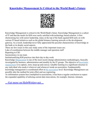 Knowledge Management Is Critical to the World Bank's Future
Knowledge Management is critical to the World Bank's future. Knowledge Management is a subset
of IT and that the needs for KM were easily satisfied with technology based solution. A first
shortcoming lies with senior leadership, many at the top of the bank equated KM early on with
various IT based initiatives such as the global distance learning network or the development
gateway. As a result, leadership never fully appreciated the peculiar characteristics of knowledge at
the bank or its deeply social aspects.
There are few issues in this case study some of the important issues are:
Lake of coordination between the middle manager and operation staff
Reporting to CIO
Inconsistency in one team
Institutionalizing KM practices into their day to day work.
Knowledge Management is one of the most recent change administration methodologies, basically
investigated by business, administration and steadily by the IT groups. The objective of knowledge
management is to capture, store, keep up and convey valuable learning in a significant structure to
any individual who needs it wherever and whenever inside an association. Fundamentally,
knowledge management is coordinated effort at the association level. Knowledge Management can
possibly alter the method for joint effort and use registering.
As information systems have multiplied in associations, it has been a regular conclusion to expect
the expanded capability of utilizing current data innovations, for example, Internet, intranets,
... Get more on HelpWriting.net ...
 