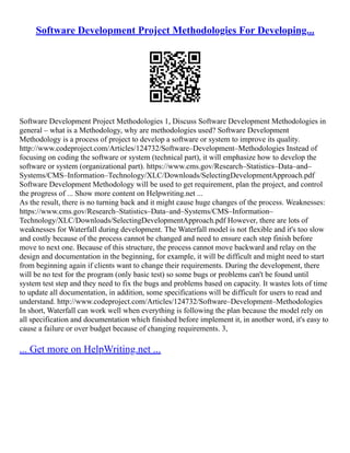 Software Development Project Methodologies For Developing...
Software Development Project Methodologies 1, Discuss Software Development Methodologies in
general – what is a Methodology, why are methodologies used? Software Development
Methodology is a process of project to develop a software or system to improve its quality.
http://www.codeproject.com/Articles/124732/Software–Development–Methodologies Instead of
focusing on coding the software or system (technical part), it will emphasize how to develop the
software or system (organizational part). https://www.cms.gov/Research–Statistics–Data–and–
Systems/CMS–Information–Technology/XLC/Downloads/SelectingDevelopmentApproach.pdf
Software Development Methodology will be used to get requirement, plan the project, and control
the progress of ... Show more content on Helpwriting.net ...
As the result, there is no turning back and it might cause huge changes of the process. Weaknesses:
https://www.cms.gov/Research–Statistics–Data–and–Systems/CMS–Information–
Technology/XLC/Downloads/SelectingDevelopmentApproach.pdf However, there are lots of
weaknesses for Waterfall during development. The Waterfall model is not flexible and it's too slow
and costly because of the process cannot be changed and need to ensure each step finish before
move to next one. Because of this structure, the process cannot move backward and relay on the
design and documentation in the beginning, for example, it will be difficult and might need to start
from beginning again if clients want to change their requirements. During the development, there
will be no test for the program (only basic test) so some bugs or problems can't be found until
system test step and they need to fix the bugs and problems based on capacity. It wastes lots of time
to update all documentation, in addition, some specifications will be difficult for users to read and
understand. http://www.codeproject.com/Articles/124732/Software–Development–Methodologies
In short, Waterfall can work well when everything is following the plan because the model rely on
all specification and documentation which finished before implement it, in another word, it's easy to
cause a failure or over budget because of changing requirements. 3,
... Get more on HelpWriting.net ...
 
