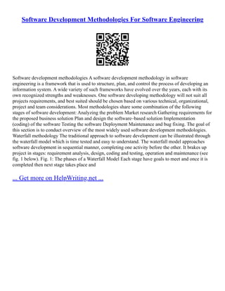 Software Development Methodologies For Software Engineering
Software development methodologies A software development methodology in software
engineering is a framework that is used to structure, plan, and control the process of developing an
information system. A wide variety of such frameworks have evolved over the years, each with its
own recognized strengths and weaknesses. One software developing methodology will not suit all
projects requirements, and best suited should be chosen based on various technical, organizational,
project and team considerations. Most methodologies share some combination of the following
stages of software development: Analyzing the problem Market research Gathering requirements for
the proposed business solution Plan and design the software–based solution Implementation
(coding) of the software Testing the software Deployment Maintenance and bug fixing. The goal of
this section is to conduct overview of the most widely used software development methodologies.
Waterfall methodology The traditional approach to software development can be illustrated through
the waterfall model which is time tested and easy to understand. The waterfall model approaches
software development in sequential manner, completing one activity before the other. It brakes up
project in stages: requirement analysis, design, coding and testing, operation and maintenance (see
fig. 1 below). Fig. 1: The phases of a Waterfall Model Each stage have goals to meet and once it is
completed then next stage takes place and
... Get more on HelpWriting.net ...
 