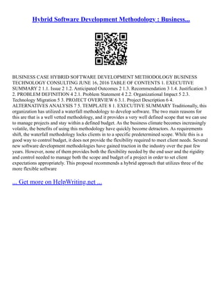 Hybrid Software Development Methodology : Business...
BUSINESS CASE HYBRID SOFTWARE DEVELOPMENT METHODOLOGY BUSINESS
TECHNOLOGY CONSULTING JUNE 16, 2016 TABLE OF CONTENTS 1. EXECUTIVE
SUMMARY 2 1.1. Issue 2 1.2. Anticipated Outcomes 2 1.3. Recommendation 3 1.4. Justification 3
2. PROBLEM DEFINITION 4 2.1. Problem Statement 4 2.2. Organizational Impact 5 2.3.
Technology Migration 5 3. PROJECT OVERVIEW 6 3.1. Project Description 6 4.
ALTERNATIVES ANALYSIS 7 5. TEMPLATE 8 1. EXECUTIVE SUMMARY Traditionally, this
organization has utilized a waterfall methodology to develop software. The two main reasons for
this are that is a well vetted methodology, and it provides a very well defined scope that we can use
to manage projects and stay within a defined budget. As the business climate becomes increasingly
volatile, the benefits of using this methodology have quickly become detractors. As requirements
shift, the waterfall methodology locks clients in to a specific predetermined scope. While this is a
good way to control budget, it does not provide the flexibility required to meet client needs. Several
new software development methodologies have gained traction in the industry over the past few
years. However, none of them provides both the flexibility needed by the end user and the rigidity
and control needed to manage both the scope and budget of a project in order to set client
expectations appropriately. This proposal recommends a hybrid approach that utilizes three of the
more flexible software
... Get more on HelpWriting.net ...
 
