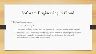 Software Engineering in Cloud
• Project Management
• How is SLA managed?
• How much visibility is there into the running of a business service inside a cloud?
• The use of cloud computing could have a major impact on an enterprise’s business
architecture, especially when delivering SaaS; it will also alter the roles and
responsibilities of various IT professionals.
 