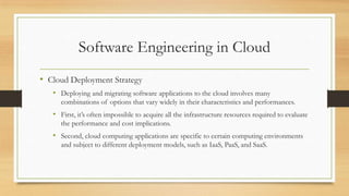 Software Engineering in Cloud
• Cloud Deployment Strategy
• Deploying and migrating software applications to the cloud involves many
combinations of options that vary widely in their characteristics and performances.
• First, it’s often impossible to acquire all the infrastructure resources required to evaluate
the performance and cost implications.
• Second, cloud computing applications are specific to certain computing environments
and subject to different deployment models, such as IaaS, PaaS, and SaaS.
 