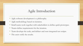 Agile Introduction
• Agile software development is a philosophy.
• Agile methodology based on iteration.
• Small teams work together with stakeholders to define quick prototypes.
• Teams define requirements for the iteration.
• Team develops the code, and defines and runs integrated test scripts.
• The users verify the results.
 