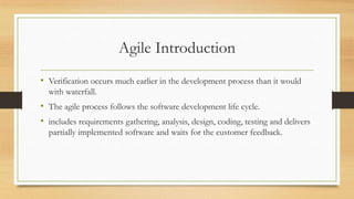 Agile Introduction
• Verification occurs much earlier in the development process than it would
with waterfall.
• The agile process follows the software development life cycle.
• includes requirements gathering, analysis, design, coding, testing and delivers
partially implemented software and waits for the customer feedback.
 
