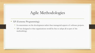 Agile Methodologies
• XP (Extreme Programming):
• It concentrates on the development rather than managerial aspects of software projects.
• XP was designed so that organizations would be free to adopt all or part of the
methodology.
 