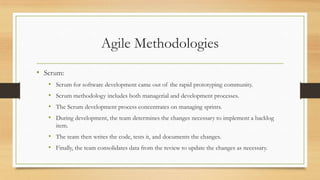 Agile Methodologies
• Scrum:
• Scrum for software development came out of the rapid prototyping community.
• Scrum methodology includes both managerial and development processes.
• The Scrum development process concentrates on managing sprints.
• During development, the team determines the changes necessary to implement a backlog
item.
• The team then writes the code, tests it, and documents the changes.
• Finally, the team consolidates data from the review to update the changes as necessary.
 