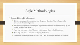 Agile Methodologies
• Feature Driven Development :
• The key advantage of this method is to design the domain of the software to be
produced before development.
• The method starts with collecting the requirements from the users and building up the
overall model of the project.
• Next step is to make a list of features which are the client-valued functions.
• Next step is to make a plan for developing the features.
• Last step is modeling iteration in which first UML modeling is done for each feature
 