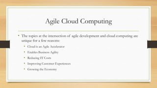 Agile Cloud Computing
• The topics at the intersection of agile development and cloud computing are
unique for a few reasons:
• Cloud is an Agile Accelerator
• Enables Business Agility
• Reducing IT Costs
• Improving Customer Experiences
• Growing the Economy
 
