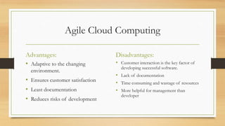 Agile Cloud Computing
Advantages:
• Adaptive to the changing
environment.
• Ensures customer satisfaction
• Least documentation
• Reduces risks of development
Disadvantages:
• Customer interaction is the key factor of
developing successful software.
• Lack of documentation
• Time consuming and wastage of resources
• More helpful for management than
developer
 