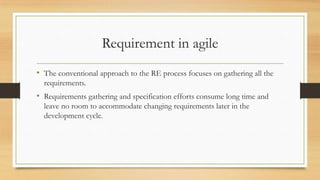 Requirement in agile
• The conventional approach to the RE process focuses on gathering all the
requirements.
• Requirements gathering and specification efforts consume long time and
leave no room to accommodate changing requirements later in the
development cycle.
 