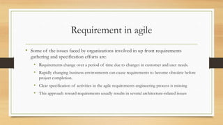 Requirement in agile
• Some of the issues faced by organizations involved in up front requirements
gathering and specification efforts are:
• Requirements change over a period of time due to changes in customer and user needs.
• Rapidly changing business environments can cause requirements to become obsolete before
project completion.
• Clear specification of activities in the agile requirements engineering process is missing
• This approach toward requirements usually results in several architecture-related issues
 