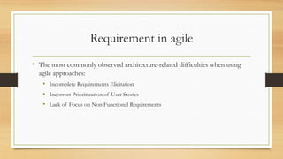 Requirement in agile
• The most commonly observed architecture-related difficulties when using
agile approaches:
• Incomplete Requirements Elicitation
• Incorrect Prioritization of User Stories
• Lack of Focus on Non Functional Requirements
 