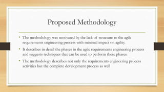 Proposed Methodology
• The methodology was motivated by the lack of structure to the agile
requirements engineering process with minimal impact on agility.
• It describes in detail the phases in the agile requirements engineering process
and suggests techniques that can be used to perform these phases.
• The methodology describes not only the requirements engineering process
activities but the complete development process as well
 
