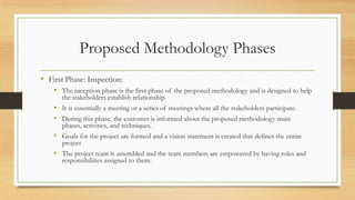 Proposed Methodology Phases
• First Phase: Inspection:
• The inception phase is the first phase of the proposed methodology and is designed to help
the stakeholders establish relationship.
• It is essentially a meeting or a series of meetings where all the stakeholders participate.
• During this phase, the customer is informed about the proposed methodology main
phases, activities, and techniques.
• Goals for the project are formed and a vision statement is created that defines the entire
project
• The project team is assembled and the team members are empowered by having roles and
responsibilities assigned to them.
 