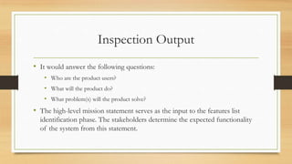 Inspection Output
• It would answer the following questions:
• Who are the product users?
• What will the product do?
• What problem(s) will the product solve?
• The high-level mission statement serves as the input to the features list
identification phase. The stakeholders determine the expected functionality
of the system from this statement.
 