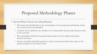 Proposed Methodology Phases
• Second Phase: Feature List Identification:
• The feature list identification is the second phase of the proposed methodology where
the system features are identified.
• A feature can be defined as the smallest set of functionality that provides business value
to the customer.
• The stakeholders identify the expected functionality from the high level product
mission statement.
• Features should be identified upfront in order to be informed about the scope of the
project and plan for the release cycles.
 