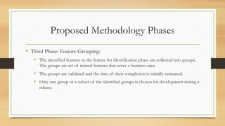 Proposed Methodology Phases
• Third Phase: Feature Grouping:
• The identified features in the feature list identification phase are collected into groups.
The groups are set of related features that serve a business area.
• The groups are validated and the time of their completion is initially estimated.
• Only one group or a subset of the identified groups is chosen for development during a
release.
 
