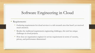 Software Engineering in Cloud
• Requirements:
• Gathering requirements for cloud services is a rich research area that hasn’t yet received
much attention.
• Besides the traditional requirements engineering challenges, this task has unique
challenges in cloud projects.
• How does an organization engineer its service requirements in terms of security,
privacy, and performance dimensions?
 