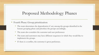 Proposed Methodology Phases
• Fourth Phase: Group prioritization:
• The team determines the dependencies if any among the groups identified in the
feature grouping phase and prioritize the groups accordingly.
• The team also considers the customer and user preferences
• The team and customers may have different sequences in which they would like to
implement the groups.
• If there is a conflict, the customer is given preference.
 