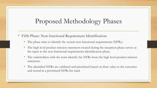 Proposed Methodology Phases
• Fifth Phase: Non-functional Requirement Identification:
• The phase aims to identify the system non functional requirements (NFRs).
• The high level product mission statement created during the inception phase serves as
the input to the non functional requirements identification phase.
• The stakeholders with the team identify the NFRs from the high level product mission
statement.
• The identified NFRs are validated and prioritized based on their value to the customer
and stored in a prioritized NFRs list stack
 
