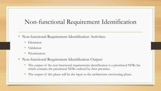 Non-functional Requirement Identification
• Non-functional Requirement Identification Activities:
• Elicitation
• Validation
• Prioritization
• Non-functional Requirement Identification Output:
• The output of the non functional requirements identification is a prioritized NFRs list
which contains the prioritized NFRs ordered by their priorities.
• The output of this phase will be the input to the architecture envisioning phase.
 