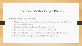 Proposed Methodology Phases
• Seventh Phase: Task Identification:
• The prioritized groups identified in the group prioritization phase serve as the input to
the task identification phase.
• Each feature in the selected group is decomposed into stories.
• Stories are descriptions of user- or customer valued functionality.
• Stories are defined at a lower level of abstraction when compared to the features.
• Each story then is decomposed into tasks by the development team.
 
