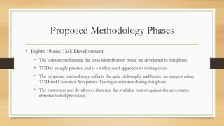 Proposed Methodology Phases
• Eighth Phase: Task Development:
• The tasks created during the tasks identification phase are developed in this phase.
• TDD is an agile practice and is a widely used approach to writing code.
• The proposed methodology reflects the agile philosophy and hence, we suggest using
TDD and Customer Acceptance Testing as activities during this phase.
• The customers and developers then test the available system against the acceptance
criteria created previously.
 