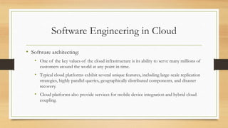 Software Engineering in Cloud
• Software architecting:
• One of the key values of the cloud infrastructure is its ability to serve many millions of
customers around the world at any point in time.
• Typical cloud platforms exhibit several unique features, including large-scale replication
strategies, highly parallel queries, geographically distributed components, and disaster
recovery.
• Cloud platforms also provide services for mobile device integration and hybrid cloud
coupling.
 