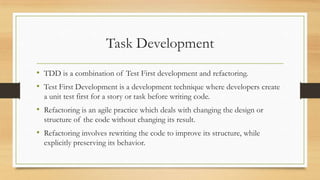 Task Development
• TDD is a combination of Test First development and refactoring.
• Test First Development is a development technique where developers create
a unit test first for a story or task before writing code.
• Refactoring is an agile practice which deals with changing the design or
structure of the code without changing its result.
• Refactoring involves rewriting the code to improve its structure, while
explicitly preserving its behavior.
 