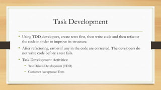 Task Development
• Using TDD, developers, create tests first, then write code and then refactor
the code in order to improve its structure.
• After refactoring, errors if any in the code are corrected. The developers do
not write code before a test fails.
• Task Development Activities:
• Test Driven Development (TDD)
• Customer Acceptance Tests
 