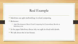 Real Example
• Salesforce use agile methodology in cloud computing.
• Reference:
• Agile Development Meets Cloud Computing for Extraordinary Results at
Salesforce.com
• In the paper Salesforce discus why use agile in cloud with details.
• We talk about this in last lecture.
 