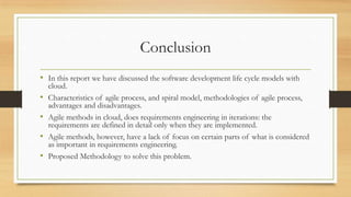Conclusion
• In this report we have discussed the software development life cycle models with
cloud.
• Characteristics of agile process, and spiral model, methodologies of agile process,
advantages and disadvantages.
• Agile methods in cloud, does requirements engineering in iterations: the
requirements are defined in detail only when they are implemented.
• Agile methods, however, have a lack of focus on certain parts of what is considered
as important in requirements engineering.
• Proposed Methodology to solve this problem.
 