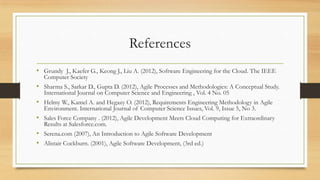 References
• Grundy J., Kaefer G., Keong J., Liu A. (2012), Software Engineering for the Cloud. The IEEE
Computer Society
• Sharma S., Sarkar D., Gupta D. (2012), Agile Processes and Methodologies: A Conceptual Study.
International Journal on Computer Science and Engineering , Vol. 4 No. 05
• Helmy W., Kamel A. and Hegazy O. (2012), Requirements Engineering Methodology in Agile
Environment. International Journal of Computer Science Issues, Vol. 9, Issue 5, No 3.
• Sales Force Company . (2012), Agile Development Meets Cloud Computing for Extraordinary
Results at Salesforce.com.
• Serena.com (2007), An Introduction to Agile Software Development
• Alistair Cockburn. (2001), Agile Software Development, (3rd ed.)
 