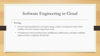 Software Engineering in Cloud
• Testing:
• Cloud computing platforms are largely opaque entities, meaning that there’s little
visibility into how runtime components work.
• Virtualization/virtual machine layers, middleware, multitenancy, and high-availability
support further complicate this picture.
 