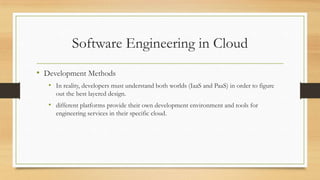 Software Engineering in Cloud
• Development Methods
• In reality, developers must understand both worlds (IaaS and PaaS) in order to figure
out the best layered design.
• different platforms provide their own development environment and tools for
engineering services in their specific cloud.
 