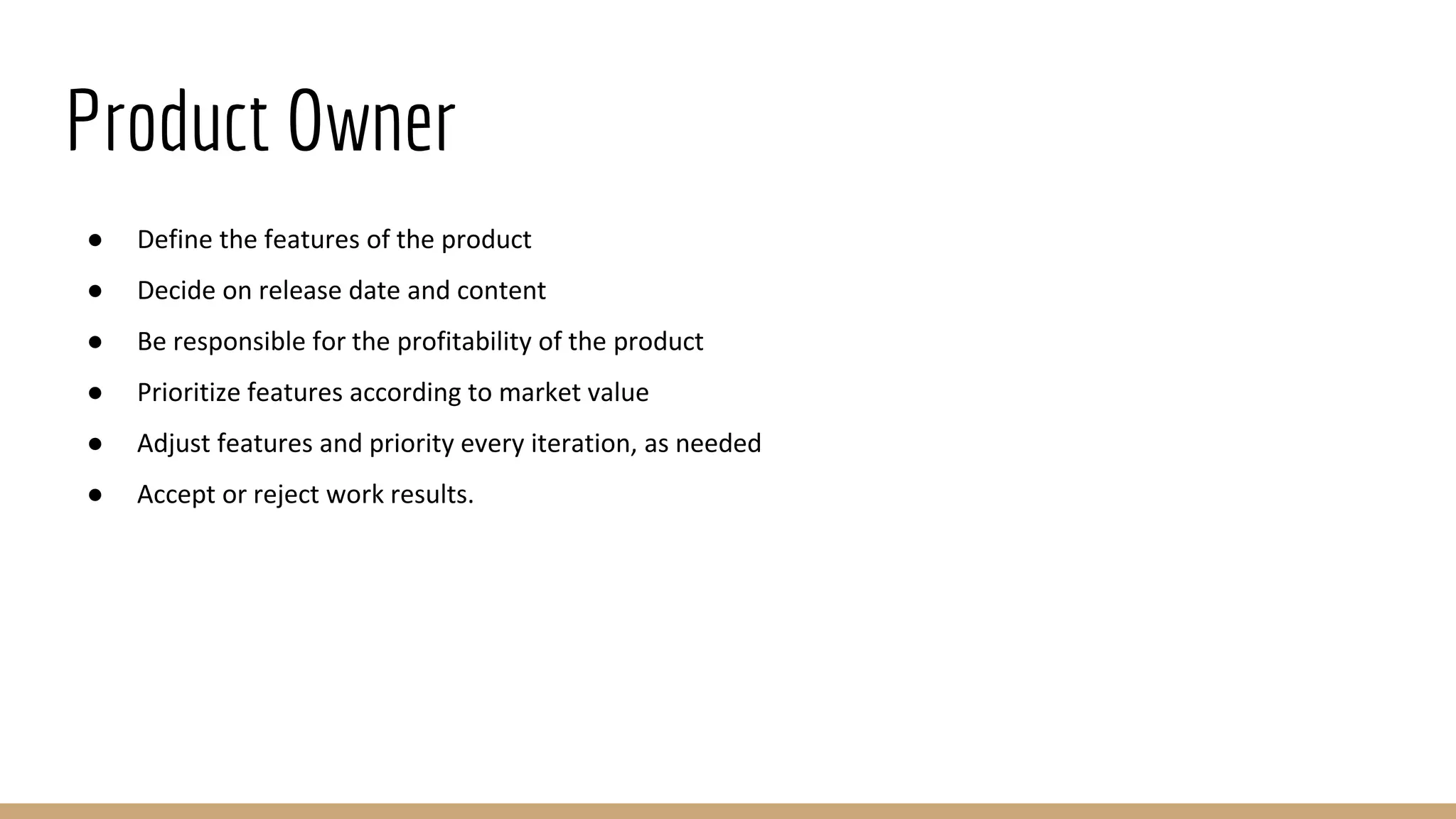 Product Owner
● Define the features of the product
● Decide on release date and content
● Be responsible for the profitability of the product
● Prioritize features according to market value
● Adjust features and priority every iteration, as needed
● Accept or reject work results.
 