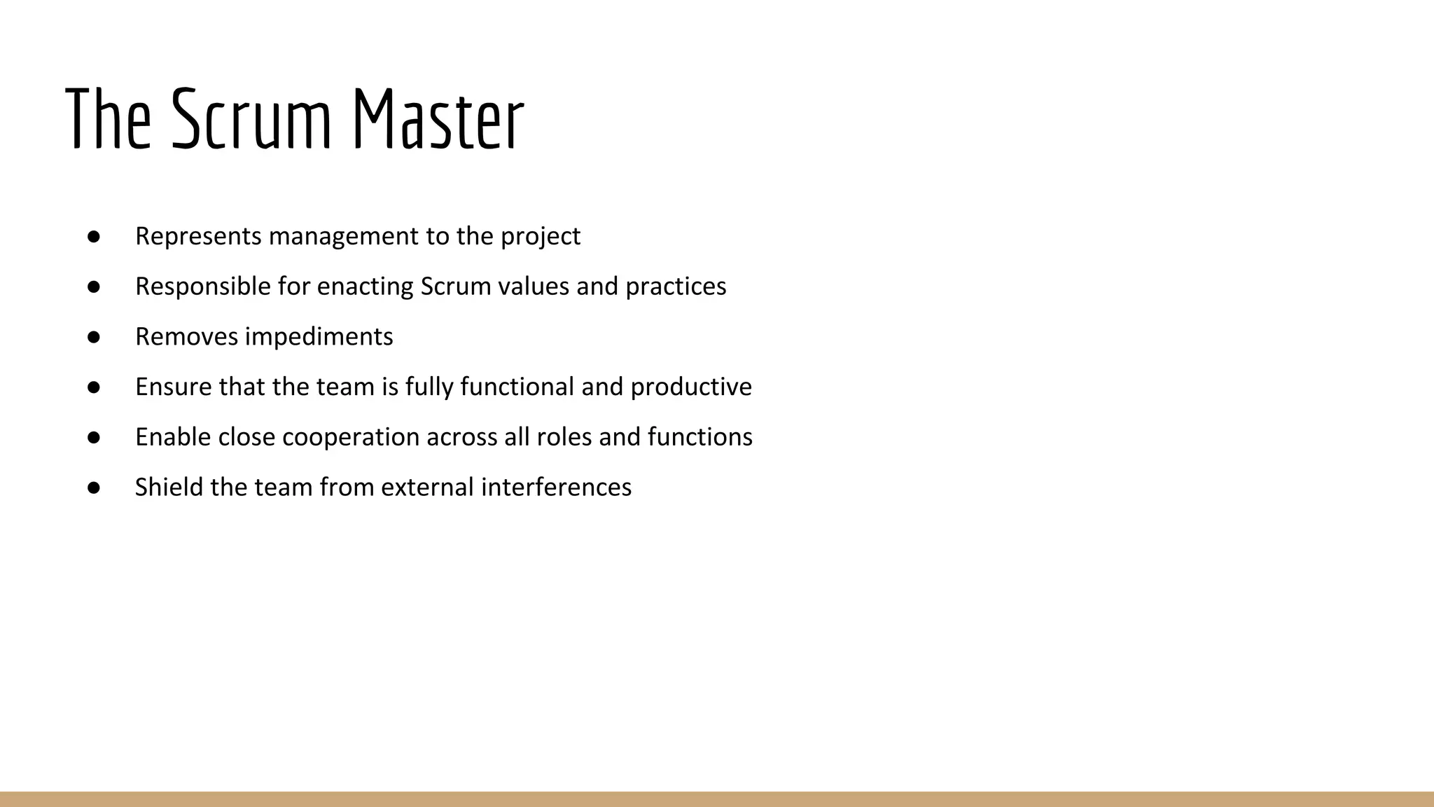 The Scrum Master
● Represents management to the project
● Responsible for enacting Scrum values and practices
● Removes impediments
● Ensure that the team is fully functional and productive
● Enable close cooperation across all roles and functions
● Shield the team from external interferences
 